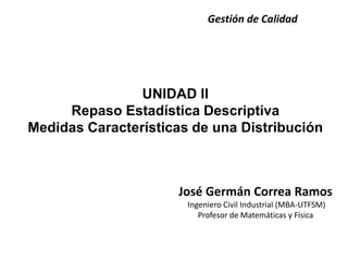 UNIDAD II
Repaso Estadística Descriptiva
Medidas Características de una Distribución
Gestión de Calidad
José Germán Correa Ramos
Ingeniero Civil Industrial (MBA-UTFSM)
Profesor de Matemáticas y Física
 