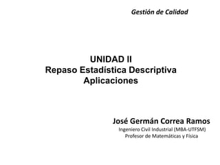 UNIDAD II
Repaso Estadística Descriptiva
Aplicaciones
Gestión de Calidad
José Germán Correa Ramos
Ingeniero Civil Industrial (MBA-UTFSM)
Profesor de Matemáticas y Física
 