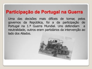 Participação de Portugal na GuerraUma das decisões mais difíceis de tomar, pelos governos da República, foi a da participação de  Portugal na 1.ª Guerra Mundial. Uns defendiam  a neutralidade, outros eram partidários da intervenção ao lado dos Aliados.
