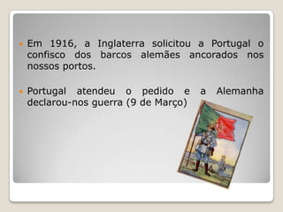 Em 1916, a Inglaterra solicitou a Portugal o confisco dos barcos alemães ancorados nos nossos portos.Portugal atendeu o pedido e a Alemanha declarou-nos guerra (9 de Março)
