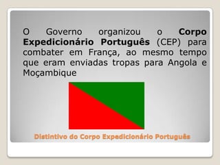 Distintivo do Corpo Expedicionário Português	O Governo organizou o Corpo Expedicionário Português (CEP) para combater em França, ao mesmo tempo que eram enviadas tropas para Angola e Moçambique