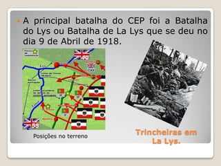 					Trincheiras em LaLys.A principal batalha do CEP foi a Batalha do Lys ou Batalha de LaLys que se deu no dia 9 de Abril de 1918.Posições no terreno