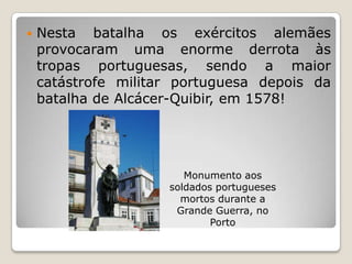 Nesta batalha os exércitos alemães provocaram uma enorme derrota às tropas portuguesas, sendo a maior catástrofe militar portuguesa depois da batalha de Alcácer-Quibir, em 1578!Monumento aos soldados portugueses mortos durante a Grande Guerra, no Porto