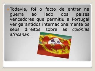 Todavia, foi o facto de entrar na guerra ao lado dos países vencedores que permitiu a Portugal ver garantidos internacionalmente os seus direitos sobre as colónias africanas.