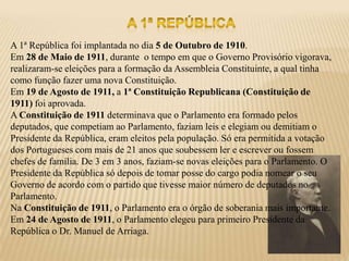 A 1ª República foi implantada no dia 5 de Outubro de 1910.
Em 28 de Maio de 1911, durante o tempo em que o Governo Provisório vigorava,
realizaram-se eleições para a formação da Assembleia Constituinte, a qual tinha
como função fazer uma nova Constituição.
Em 19 de Agosto de 1911, a 1ª Constituição Republicana (Constituição de
1911) foi aprovada.
A Constituição de 1911 determinava que o Parlamento era formado pelos
deputados, que competiam ao Parlamento, faziam leis e elegiam ou demitiam o
Presidente da República, eram eleitos pela população. Só era permitida a votação
dos Portugueses com mais de 21 anos que soubessem ler e escrever ou fossem
chefes de família. De 3 em 3 anos, faziam-se novas eleições para o Parlamento. O
Presidente da República só depois de tomar posse do cargo podia nomear o seu
Governo de acordo com o partido que tivesse maior número de deputados no
Parlamento.
Na Constituição de 1911, o Parlamento era o órgão de soberania mais importante.
Em 24 de Agosto de 1911, o Parlamento elegeu para primeiro Presidente da
República o Dr. Manuel de Arriaga.
 