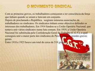 Com as primeiras greves, os trabalhadores começaram a ter consciência da força
que tinham quando se uniam e lutavam em conjunto.
Depois de proclamada a República, surgiram inúmeras associações de
trabalhadores ou sindicatos. Os sindicatos tinham como objectivo defender os
interesses dos trabalhadores. Em 1914 fundou-se a União Operária Nacional, que
tentava unir vários sindicatos numa luta comum. Em 1919, a União Operária
Nacional foi substituída pela Confederação Geral do Trabalho (C.G.T.), a qual
conseguiu unir a maior parte dos sindicatos do País e organiza grandes greves
gerais.
Entre 1910 e 1925 houve um total de cerca de 518 greves.
 