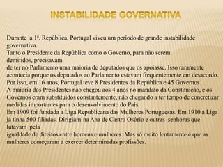 Durante a 1ª. República, Portugal viveu um período de grande instabilidade
governativa.
Tanto o Presidente da República como o Governo, para não serem
demitidos, precisavam
de ter no Parlamento uma maioria de deputados que os apoiasse. Isso raramente
acontecia porque os deputados ao Parlamento estavam frequentemente em desacordo.
Por isso, em 16 anos, Portugal teve 8 Presidentes da República e 45 Governos.
A maioria dos Presidentes não chegou aos 4 anos no mandato da Constituição, e os
Governos eram substituídos constantemente, não chegando a ter tempo de concretizar
medidas importantes para o desenvolvimento do País.
Em 1909 foi fundada a Liga Republicana das Mulheres Portuguesas. Em 1910 a Liga
já tinha 500 filiadas. Dirigiam-na Ana de Castro Osório e outras senhoras que
lutavam pela
igualdade de direitos entre homens e mulheres. Mas só muito lentamente é que as
mulheres começaram a exercer determinadas profissões.
 