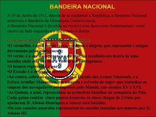 A 19 de Junho de 1911, depois de se implantar a República, a Bandeira Nacional
substituiu a Bandeira da Monarquia Constitucional.
A Bandeira Nacional é dividida na vertical com duas cores fundamentais: verde
escuro do lado esquerdo e o encarnado à direita


•O vermelho, é uma cor de força, coragem e alegria, que representa o sangue
derramado pelos portugueses;
•O verde, é a cor da esperança e do mar, foi escolhido em honra de uma
batalha onde esta cor deu a vitória aos portugueses;
•O branco representa a paz;
•O Escudo é a defesa do território;
•Ao centro, sobre as duas cores, tem o Escudo das Armas Nacionais, e a
Esfera Armilar Manuelina, em amarelo e avivada de negro que simboliza as
viagens dos navegadores portugueses pelo Mundo, nos séculos XV e XVI.
•As Quinas, a azul, representam as primeiras batalhas na conquista do País.
Cada quina contém cinco pontos brancos: as cinco chagas de Cristo que
ajudaram D. Afonso Henriques a vencer esta batalha;
•Os sete castelos amarelos representam os castelos tomados aos mouros por D.
Afonso III.
 