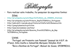 Para realizar este trabalho, fui pesquisar às seguintes fontes: Sites: http://pt.wikipedia.org/wiki/Regic%C3%ADdio_de_1908#O_Atentado http://pt.wikipedia.org/wiki/Primeira_Rep%C3%BAblica_Portuguesa http://adsl.eb23-rioarade.edu.pt/historia/HtmPortal11/Romanico.htm http://joaogil.planetaclix.pt/h.htm http://www.heroisdomar.com/hino/ http://pt.wikipedia.org/wiki/Governo_Provis%C3%B3rio_da_Rep%C3%BAblica_Portuguesa Livros: “ Portugal: um Presente com Passado” (manual de H.G.P. do 6ºano); Júlio Coelho e Sebastião Marques; Edições ASA “ Reis e Rainhas de Portugal”; Manuel de Sousa; SPORPRESS. Bibliografia 