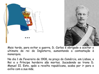 Mais tarde, para evitar a guerra, D. Carlos é obrigado a aceitar o ultimato do rei de Inglaterra, aumentando a contestação à monarquia. No dia 1 de Fevereiro de 1908, na praça do Comércio, em Lisboa, o Rei e o Príncipe herdeiro são mortos. Sucedendo ao trono D. Manuel II. Este, após a revolta republicana, acaba por ir para o exílio com a sua mãe. 