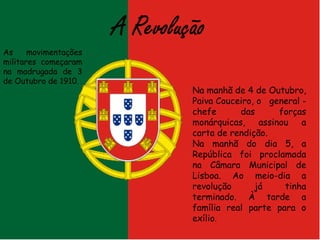 As movimentações militares começaram na madrugada de 3 de Outubro de 1910. Na manhã de 4 de Outubro, Paiva Couceiro, o  general - chefe das forças monárquicas, assinou a carta de rendição. Na manhã do dia 5, a República foi proclamada na Câmara Municipal de Lisboa. Ao meio-dia a revolução já tinha terminado. À tarde a família real parte para o exílio . 