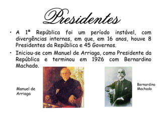 A 1ª República foi um período instável, com divergências internas, em que, em 16 anos, houve 8 Presidentes da República e 45 Governos.  Iniciou-se com Manuel de Arriaga, como Presidente da República e terminou em 1926 com Bernardino Machado. Presidentes Bernardino Machado Manuel de Arriaga 