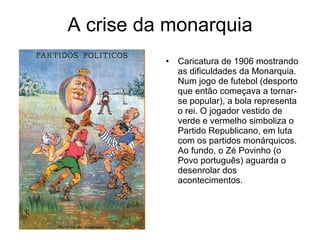 A crise da monarquia Caricatura de 1906 mostrando as dificuldades da Monarquia. Num jogo de futebol (desporto que então começava a tornar-se popular), a bola representa o rei. O jogador vestido de verde e vermelho simboliza o Partido Republicano, em luta com os partidos monárquicos. Ao fundo, o Zé Povinho (o Povo português) aguarda o desenrolar dos acontecimentos. 