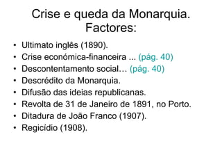 Crise e queda da Monarquia. Factores: Ultimato inglês (1890). Crise económica-financeira ...  (pág. 40) Descontentamento social…  (pág. 40) Descrédito da Monarquia. Difusão das ideias republicanas. Revolta de 31 de Janeiro de 1891, no Porto. Ditadura de João Franco (1907). Regicídio (1908). 