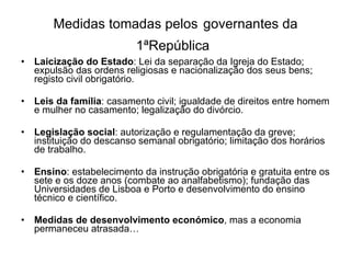 Medidas tomadas pelos   governantes da 1ªRepública   Laicização do Estado : Lei da separação da Igreja do Estado; expulsão das ordens religiosas e nacionalização dos seus bens; registo civil obrigatório. Leis da família : casamento civil; igualdade de direitos entre homem e mulher no casamento; legalização do divórcio. Legislação social : autorização e regulamentação da greve; instituição do descanso semanal obrigatório; limitação dos horários de trabalho. Ensino : estabelecimento da instrução obrigatória e gratuita entre os sete e os doze anos (combate ao analfabetismo); fundação das Universidades de Lisboa e Porto e desenvolvimento do ensino técnico e científico. Medidas de desenvolvimento económico , mas a economia permaneceu atrasada… 