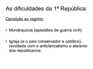 As dificuldades da 1ª República: Oposição ao regime: Monárquicos (episódios de guerra civil); Igreja (e o país conservador e católico), revoltada com o anticlericalismo e ateísmo dos republicanos; 