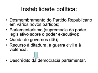 Instabilidade política: Desmembramento do Partido Republicano em vários novos partidos; Parlamentarismo (supremacia do poder legislativo sobre o poder executivo); Queda de governos (45); Recurso à ditadura, à guerra civil e à violência. Descrédito da democracia parlamentar. 