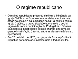 O regime republicano O regime republicano procurou diminuir a influência da Igreja Católica no Estado e tomou várias medidas nas áreas do ensino e da legislação social. O conflito com a Igreja Católica, a grave situação económica e social (agravada com a participação de Portugal na 1ª Guerra Mundial) e a instabilidade política criaram um clima de grande insatisfação (mesmo entre as classes médias e o operariado). Em 28 de Maio de 1926, um golpe de Estado pôs fim à república parlamentar e instalou uma ditadura militar. 