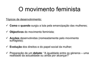 O movimento feminista Tópicos de desenvolvimento: Como  e  quando  surgiu a luta pela emancipação das mulheres; Objectivos  do movimento feminista; Acções  desenvolvidas (nomeadamente pelo movimento sufragista); Evolução  dos direitos e do papel social da mulher; Preparação de um  debate : “A igualdade entre os géneros – uma realidade da actualidade ou ainda por alcançar?” 