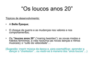“Os loucos anos 20” Tópicos de desenvolvimento: A  Belle Époque ; O choque da guerra e as mudanças nos valores e nos comportamentos; Os  “loucos anos 20”  (“roaring twenties”): as novas modas e hábitos femininos; a vida nocturna (as novas danças e ritmos musicais); o “culto da velocidade”… (Sugestão: inserir música da época e, para exemplificar, aprender a dançar o “charleston”…ou vestir-se à maneira dos “anos loucos”…) 