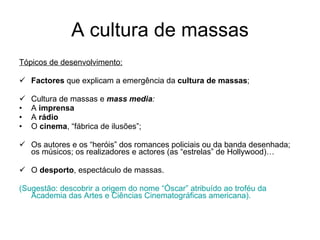A cultura de massas Tópicos de desenvolvimento: Factores  que explicam a emergência da  cultura de massas ; Cultura de massas e  mass media : A  imprensa  A  rádio O  cinema , “fábrica de ilusões”; Os autores e os “heróis” dos romances policiais ou da banda desenhada; os músicos; os realizadores e actores (as “estrelas” de Hollywood)… O  desporto , espectáculo de massas. (Sugestão: descobrir a origem do nome “Óscar” atribuído ao troféu da Academia das Artes e Ciências Cinematográficas americana). 