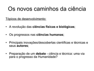 Os novos caminhos da ciência Tópicos de desenvolvimento: A revolução das  ciências físicas e biológicas ; Os progressos nas  ciências humanas ; Principais inovações/descobertas científicas e técnicas e seus  autores ; Preparação de um  debate  - ciência e técnica: uma via para o progresso da Humanidade? 