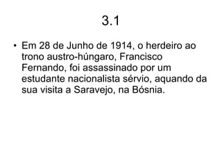 3.1 Em 28 de Junho de 1914, o herdeiro ao trono austro-húngaro, Francisco Fernando, foi assassinado por um estudante nacionalista sérvio, aquando da sua visita a Saravejo, na Bósnia. 