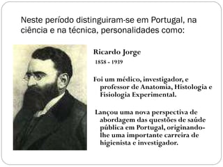 Neste período distinguiram-se em Portugal, na ciência e na técnica, personalidades como: Ricardo Jorge 1858 - 1939 Foi um médico, investigador, e professor de Anatomia, Histologia e Fisiologia Experimental.  Lançou uma nova perspectiva de abordagem das questões de saúde pública em Portugal, originando-lhe uma importante carreira de higienista e investigador. 