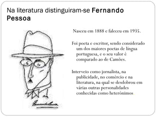 Na literatura distinguiram-se  Fernando Pessoa Nasceu em 1888 e faleceu em 1935. Foi poeta e escritor, sendo considerado um dos maiores poetas de língua portuguesa, e o seu valor é comparado ao de Camões.  Interveio como jornalista, na publicidade, no comércio e na literatura, na qual se desdobrou em várias outras personalidades conhecidas como heterónimos . 