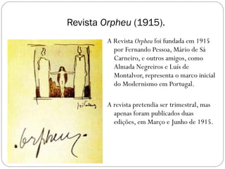 Revista  Orpheu  (1915). A Revista  Orpheu  foi fundada em 1915 por Fernando Pessoa, Mário de Sá Carneiro, e outros amigos, como Almada Negreiros e Luís de Montalvor, representa o marco inicial do Modernismo em Portugal. A revista pretendia ser trimestral, mas apenas foram publicados duas edições, em Março e Junho de 1915. 