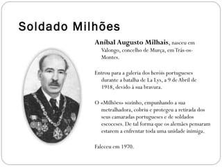 Soldado Milhões Aníbal Augusto Milhais ,  nasceu em   Valongo, concelho de Murça, em Trás-os-Montes. Entrou para a galeria dos heróis portugueses durante a batalha de La Lys, a 9 de Abril de 1918, devido á sua bravura. O «Milhões» sozinho, empunhando a sua metralhadora, cobriu e protegeu a retirada dos seus camaradas portugueses e de soldados escoceses. De tal forma que os alemães pensaram estarem a enfrentar toda uma unidade inimiga. Faleceu em 1970. 