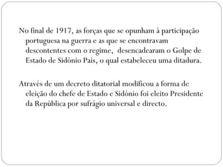 No final de 1917, as forças que se opunham à participação portuguesa na guerra e as que se encontravam descontentes com o regime,  desencadearam o Golpe de Estado de Sidónio Pais, o qual estabeleceu uma ditadura.  Através de um decreto ditatorial modificou a forma de eleição do chefe de Estado e Sidónio foi eleito Presidente da República por sufrágio universal e directo.  