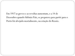 Em 1917 as greves e as revoltas aumentam, e a 14 de Dezembro quando Sidónio Pais, se preparava para partir para o Porto foi alvejado mortalmente, na estação do Rossio. 