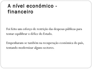 A nível económico - financeiro Foi feito um esforço de restrição das despesas públicas para tentar equilibrar o défice do Estado. Empenharam-se também na recuperação económica do país, tentando modernizar alguns sectores. 