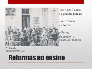 • Criaram o ensino infantil para crianças dos 4 aos 7 anos;
  • Tornaram o ensino primário obrigatório e gratuito para as
    crianças entre os 7 e os 10 anos;
  • Criaram novas escolas do ensino primário e técnico;
  • Fundaram “escolas normais” destinadas a formar
    professores primários;
  • Criaram as Universidade de Lisboa e do Porto;
  • Concederam maior numero de “bolsas de estudo” a
    alunos necessitados e passaram a existir escolas “móveis”
    para o ensino de adultos.
A educação
Tamanho: 808 x 728


  Reformas no ensino
 