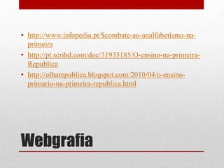 • http://www.infopedia.pt/$combate-ao-analfabetismo-na-
  primeira
• http://pt.scribd.com/doc/31935185/O-ensino-na-primeira-
  Republica
• http://olharepublica.blogspot.com/2010/04/o-ensino-
  primario-na-primeira-republica.html




Webgrafia
 
