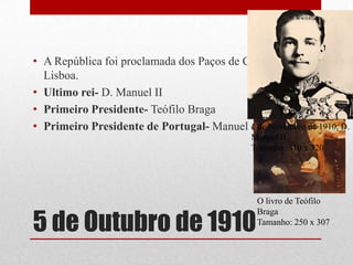 • A República foi proclamada dos Paços de Concelho de
  Lisboa.
• Ultimo rei- D. Manuel II
• Primeiro Presidente- Teófilo Braga
• Primeiro Presidente de Portugal- Manuel de Arriaga de 1910, D.
                                           1 de Novembro
                                            Manuel II
                                            Tamanho: 310 x 320




                                             O livro de Teófilo


5 de Outubro de 1910
                                             Braga
                                             Tamanho: 250 x 307
 