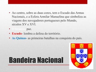 • Ao centro, sobre as duas cores, tem o Escudo das Armas
  Nacionais, e a Esfera Armilar Manuelina que simboliza as
  viagens dos navegadores portugueses pelo Mundo,
  séculos XV e XVI.
• O branco- paz.
• Escudo- lembra a defesa do território.
• As Quinas- as primeiras batalhas na conquista do país.




Bandeira Nacional
 