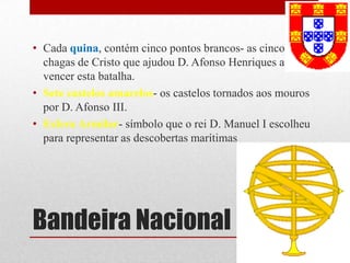 • Cada quina, contém cinco pontos brancos- as cinco
  chagas de Cristo que ajudou D. Afonso Henriques a
  vencer esta batalha.
• Sete castelos amarelos- os castelos tornados aos mouros
  por D. Afonso III.
• Esfera Armilar- símbolo que o rei D. Manuel I escolheu
  para representar as descobertas marítimas




Bandeira Nacional
 