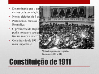 • Determinava que o parlamento era formado pelos deputados
  eleitos pela população que podia votar.
• Novas eleições de 3 em 3 anos.
• Parlamento- fazia as leis e elegia e demitia o Presidente da
  República.
• O presidente da República só no fim de tomar posse do cargo
  podia nomear o seu governo de acordo com o partido que
  tivesse maior numero de deputados no Parlamento.
• Constituição de 1911 o parlamento era o órgão de soberania
  mais importante.

                          Nota de apoio à navegação
                          Tamanho: 400 x 314


Constituição de 1911
 