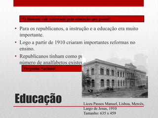 “O Homem vale sobretudo pela educação que possui”

• Para os republicanos, a instrução e a educação era muito
  importante.
• Logo a partir de 1910 criaram importantes reformas no
  ensino.
• Republicanos tinham como principal objectivo diminuir o
  número de analfabetos existentes em Portugal.
   Vergonha Nacional




Educação                           Liceu Passos Manuel, Lisboa, Mercês,
                                   Largo de Jesus, 1910
                                   Tamanho: 635 x 459
 