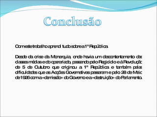 Com este trabalho aprendi tudo sobre a 1ª República. Desde da crise da Monarquia, onde havia um descontentamento das classes médias e do operariado, passando pelo Regicídio e á Revolução de 5 de Outubro que originou a 1ª República e também pelas dificuldades que as Acções Governativas passaram e pelo 28 de Maio de 1926 com a «demissão» do Governo e a «destruição» do Parlamento.  