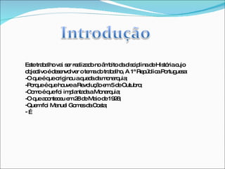 Este trabalho vai ser realizado no âmbito da disciplina de História cujo objectivo é desenvolver o tema do trabalho, A 1ª República Portuguesa: -O que é que originou a queda da monarquia; -Porque é que houve a Revolução em 5 de Outubro; -Como é que foi implantada a Monarquia; -O que aconteceu em 28 de Maio de 1926; Quem foi Manuel Gomes da Costa;  … 