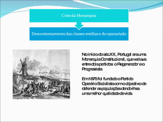No início do séc.XX, Portugal era uma Monarquia Constitucional, que variava entre dois partidos: o Regenerador e o Progressista. Em 1875 foi fundado o Partido Operário Socialista com o objectivo de defender as populações dando-lhes uma melhor qualidade de vida. 
