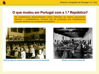 História e Geografia de Portugal • 6.° ano
O que mudou em Portugal com a 1.ª República?
Sala de aulas de uma escola primária no início do século XX
Os republicanos desenvolveram várias reformas no ensino procurando
diminuir o analfabetismo. Criaram leis de protecção aos trabalhadores
visando melhorar as condições de trabalho.
Fábrica no início do século XX
 