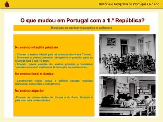 História e Geografia de Portugal • 6.° ano
O que mudou em Portugal com a 1.ª República?
Medidas de caráter educativo e culturais
No ensino infantil e primário
- Criaram o ensino infantil para as crianças dos 4 aos 7 anos;
- Tornaram o ensino primário obrigatório e gratuito para as
crianças dos 7 aos 10 anos;
- Criaram novas escolas do ensino primário e fundaram
“escolas normais” destinadas à formação de professores.
No ensino liceal e técnico
- Construíram novos liceus e criaram escolas técnicas
(agrícolas, comerciais e industriais).
No ensino superior
-Criaram as universidades de Lisboa e do Porto, ficando o
país com três universidades.
 
