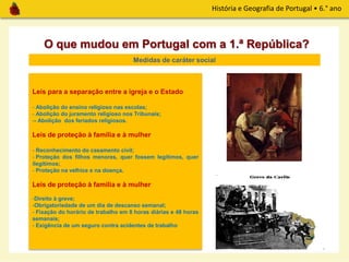 História e Geografia de Portugal • 6.° ano
O que mudou em Portugal com a 1.ª República?
Medidas de caráter social
Leis para a separação entre a igreja e o Estado
- Abolição do ensino religioso nas escolas;
- Abolição do juramento religioso nos Tribunais;
-- Abolição dos feriados religiosos.
Leis de proteção à família e à mulher
- Reconhecimento do casamento civil;
- Proteção dos filhos menores, quer fossem legítimos, quer
ilegítimos;
- Proteção na velhice e na doença.
Leis de proteção à família e à mulher
-Direito à greve;
-Obrigatoriedade de um dia de descanso semanal;
- Fixação do horário de trabalho em 8 horas diárias e 48 horas
semanais;
- Exigência de um seguro contra acidentes de trabalho
 