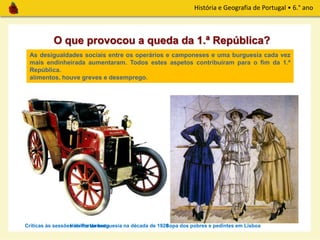 História e Geografia de Portugal • 6.° ano
Mas a 1.ª República não conseguiu resolver os problemas a que se tinha proposto.
A instabilidade governativa era grande e a participação portuguesa na 1.ª Guerra
Mundial provocou uma desorganização geral no país. Os preços subiram, faltaram
alimentos, houve greves e desemprego.
O que provocou a queda da 1.ª República?
Sopa dos pobres e pedintes em Lisboa
As desigualdades sociais entre os operários e camponeses e uma burguesia cada vez
mais endinheirada aumentaram. Todos estes aspetos contribuíram para o fim da 1.ª
República.
Críticas às sessões no ParlamentoHábitos da burguesia na década de 1920
 