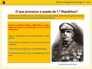História e Geografia de Portugal • 6.° ano
O que provocou a queda da 1.ª República?
A 28 de maio de 1926, deu-se, em Braga, um golpe militar chefiado pelo general Gomes
da Costa que instaurou um período de Ditadura Militar.
Durante a Ditadura Militar (1926-1933), as liber-
dades previstas na Constituição de 1911 foram
suspensas:
-Não se realizaram mais eleições para o Parla-
mento;
- Os governos passaram a ser escolhidos pelos
militares;
- Proibiram-se as greves e as manifestações;
- A imprensa passou a ser controlada pela cen-
sura.
General Gomes da Costa
 