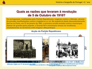 História e Geografia de Portugal • 6.° ano
A Conferência de Berlim, realizada entre 1884 e 1885, decidiu que as terras africanas seriam
dos países que as ocupassem efetivamente, não interessando quem as tinha descoberto em
primeiro lugar. Os ingleses não aceitaram o Mapa Cor-de-Rosa apresentado pelos
portugueses e decidem apresentar um ultimato a Portugal para que abandonasse
imediatamente os territórios entre Angola e Moçambique.
Conferência de Berlim e Mapa Cor-de-Rosa
Quais as razões que levaram à revolução
de 5 de Outubro de 1910?
Os portugueses, mobilizados pelo Partido Republicano, reagiram contra o Ultimato, através
de grandes manifestações contra a Inglaterra e o rei. Na sequência deste descontentamento
deu-se no Porto, em 31 de janeiro de 1891, a primeira revolta armada contra a monarquia.
Apesar do grande apoio popular, a Guarda fiel à monarquia venceu os revoltosos.
Acção do Partido Republicano
Manifestação em Lisboa (Restauradores) contra o
Ultimato inglês em 21 de janeiro de 1891
A revolta de 31 de janeiro de 1891. As tropas fiéis
à monarquia atacam os republicanos que tinham
ocupado a Câmara Municipal do Porto
 
